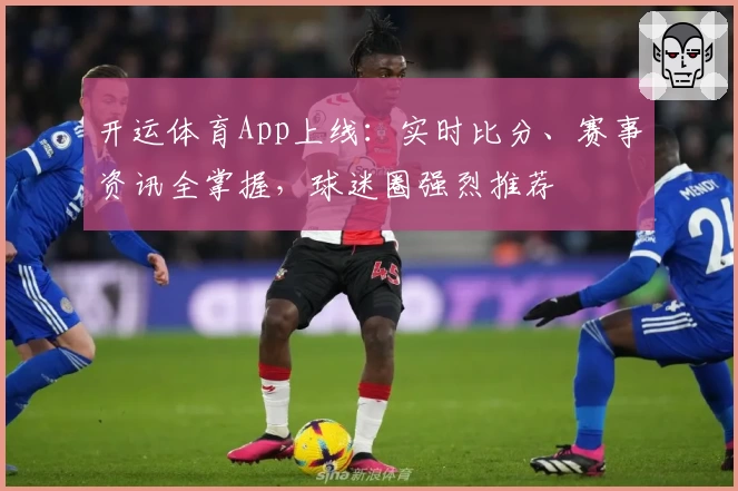 开运体育App上线：实时比分、赛事资讯全掌握，球迷圈强烈推荐