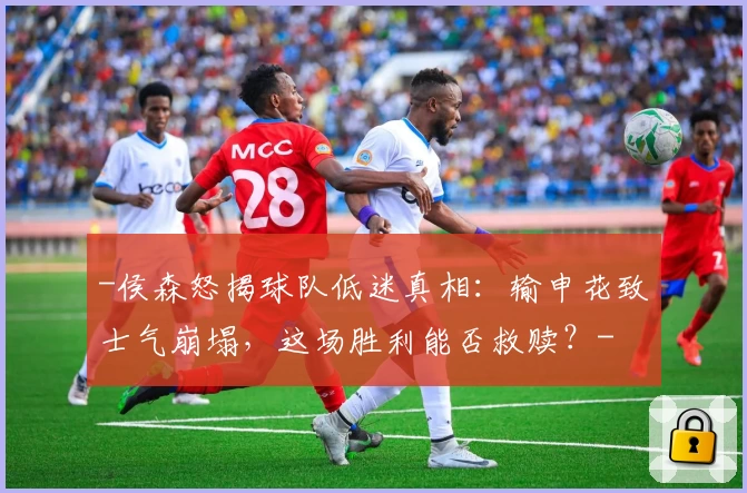 -侯森怒揭球队低迷真相：输申花致士气崩塌，这场胜利能否救赎？-