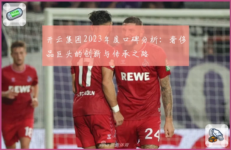 开云集团2023年度口碑分析：奢侈品巨头的创新与传承之路