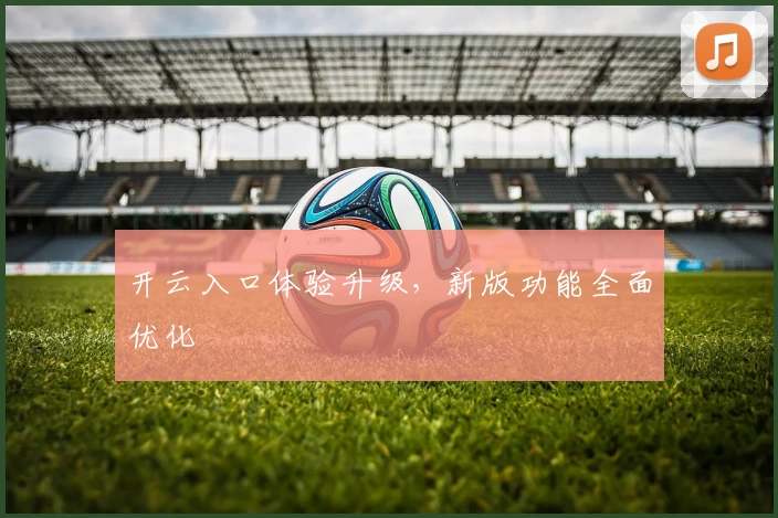 开云入口体验升级，新版功能全面优化