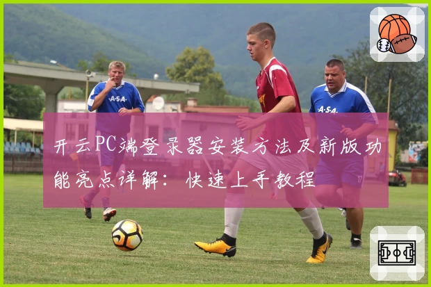 开云PC端登录器安装方法及新版功能亮点详解：快速上手教程