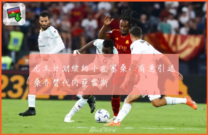 尤文计划续约小孔塞桑,有意引进桑乔替代冈萨雷斯
