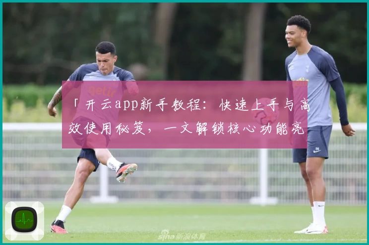 「开云app新手教程：快速上手与高效使用秘笈，一文解锁核心功能亮点」