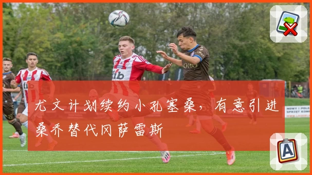尤文计划续约小孔塞桑,有意引进桑乔替代冈萨雷斯