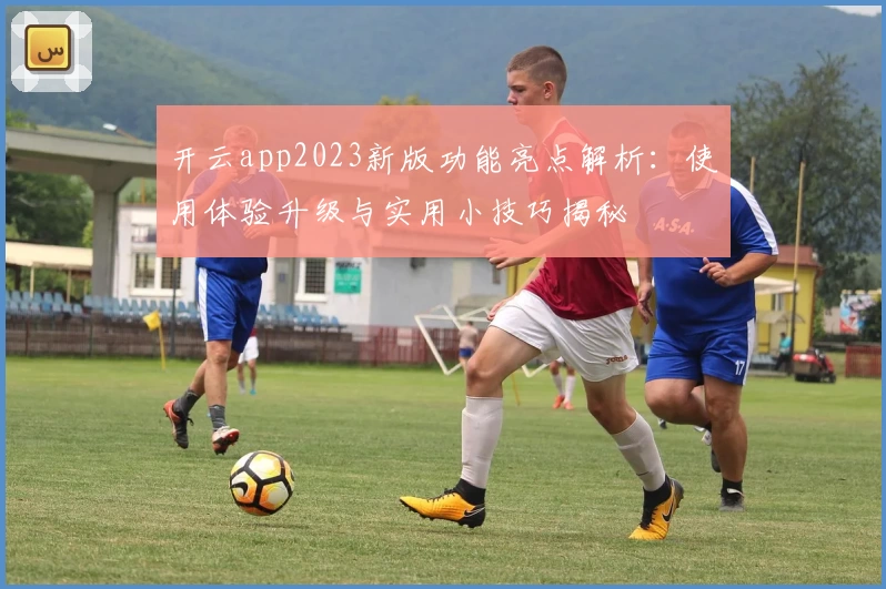开云app2023新版功能亮点解析：使用体验升级与实用小技巧揭秘