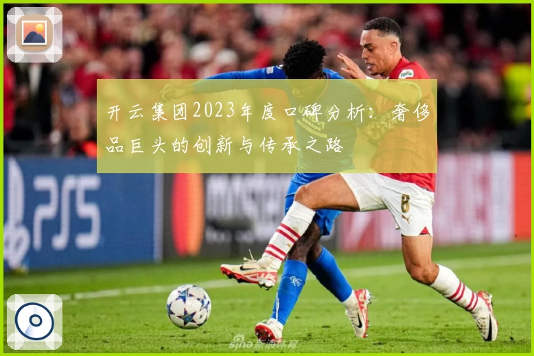 开云集团2023年度口碑分析：奢侈品巨头的创新与传承之路