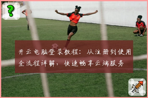 开云电脑登录教程：从注册到使用全流程详解，快速畅享云端服务